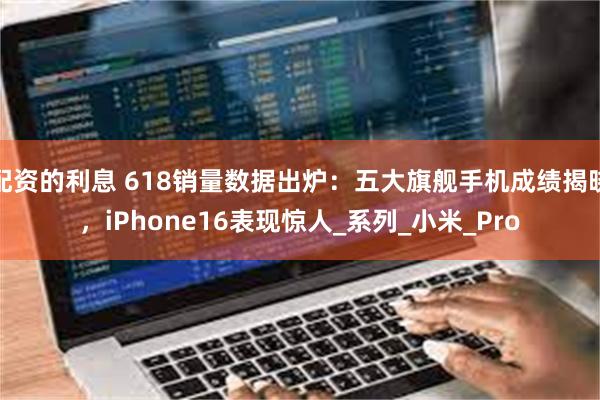 配资的利息 618销量数据出炉：五大旗舰手机成绩揭晓，iPhone16表现惊人_系列_小米_Pro