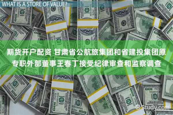 期货开户配资 甘肃省公航旅集团和省建投集团原专职外部董事王春丁接受纪律审查和监察调查