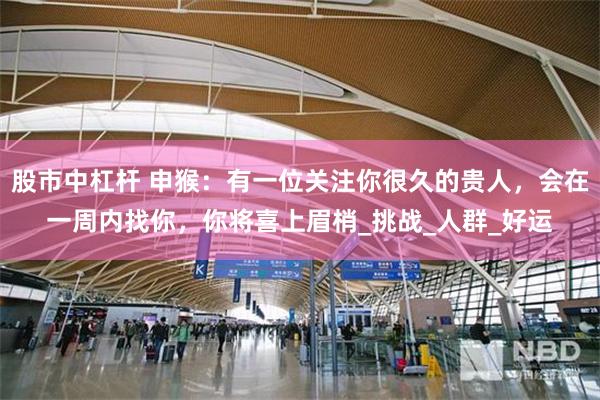 股市中杠杆 申猴：有一位关注你很久的贵人，会在一周内找你，你将喜上眉梢_挑战_人群_好运